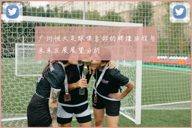 广州恒大足球俱乐部的辉煌历程与未来发展展望分析