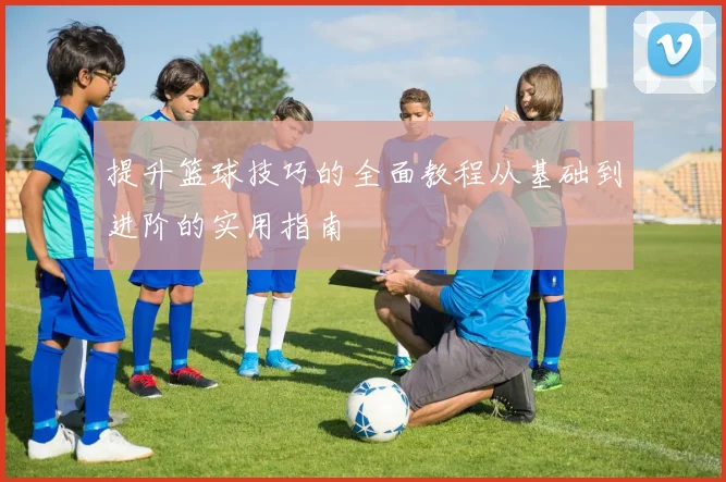 提升篮球技巧的全面教程从基础到进阶的实用指南
