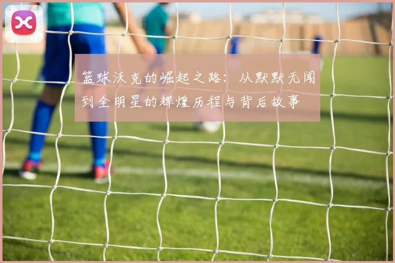 篮球沃克的崛起之路：从默默无闻到全明星的辉煌历程与背后故事