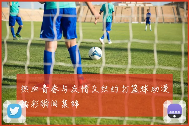 热血青春与友情交织的打篮球动漫精彩瞬间集锦