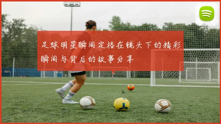 足球明星瞬间定格在镜头下的精彩瞬间与背后的故事分享