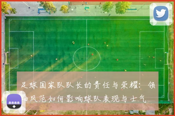 足球国家队队长的责任与荣耀：领袖风范如何影响球队表现与士气