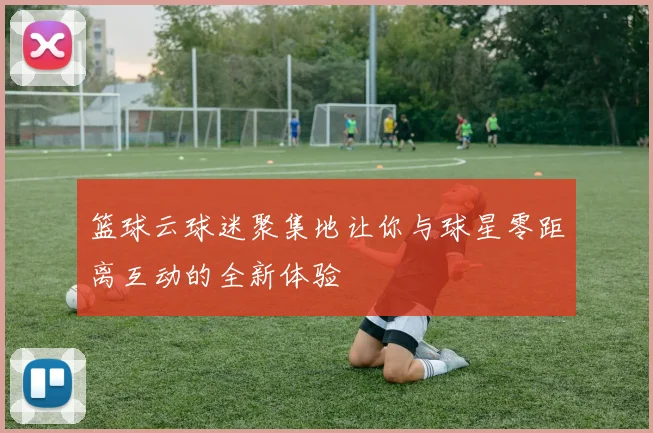 篮球云球迷聚集地让你与球星零距离互动的全新体验